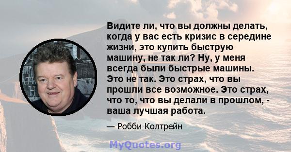 Видите ли, что вы должны делать, когда у вас есть кризис в середине жизни, это купить быструю машину, не так ли? Ну, у меня всегда были быстрые машины. Это не так. Это страх, что вы прошли все возможное. Это страх, что