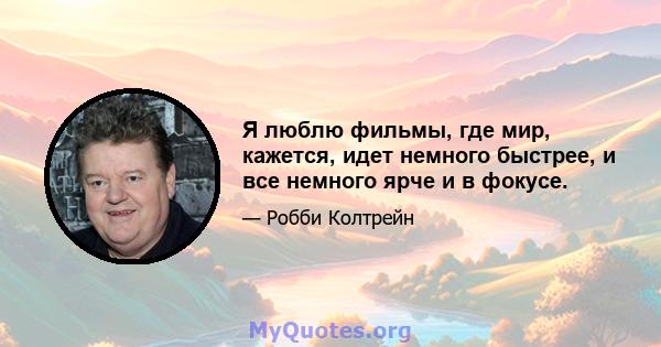 Я люблю фильмы, где мир, кажется, идет немного быстрее, и все немного ярче и в фокусе.