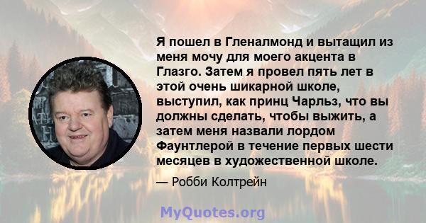 Я пошел в Гленалмонд и вытащил из меня мочу для моего акцента в Глазго. Затем я провел пять лет в этой очень шикарной школе, выступил, как принц Чарльз, что вы должны сделать, чтобы выжить, а затем меня назвали лордом