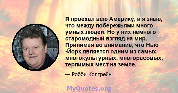 Я проехал всю Америку, и я знаю, что между побережьями много умных людей. Но у них немного старомодный взгляд на мир. Принимая во внимание, что Нью -Йорк является одним из самых многокультурных, многорасовых, терпимых