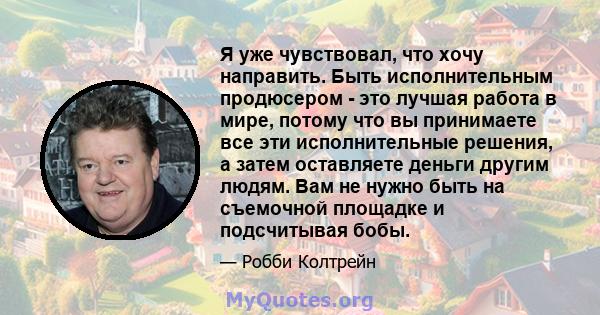 Я уже чувствовал, что хочу направить. Быть исполнительным продюсером - это лучшая работа в мире, потому что вы принимаете все эти исполнительные решения, а затем оставляете деньги другим людям. Вам не нужно быть на