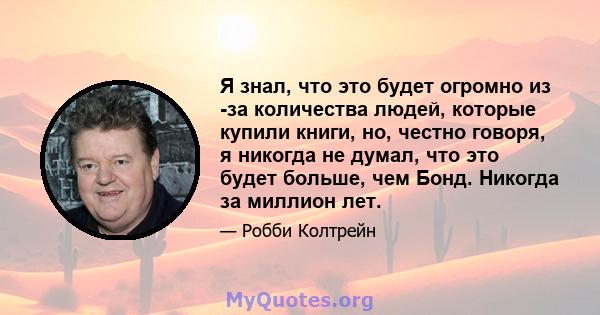 Я знал, что это будет огромно из -за количества людей, которые купили книги, но, честно говоря, я никогда не думал, что это будет больше, чем Бонд. Никогда за миллион лет.