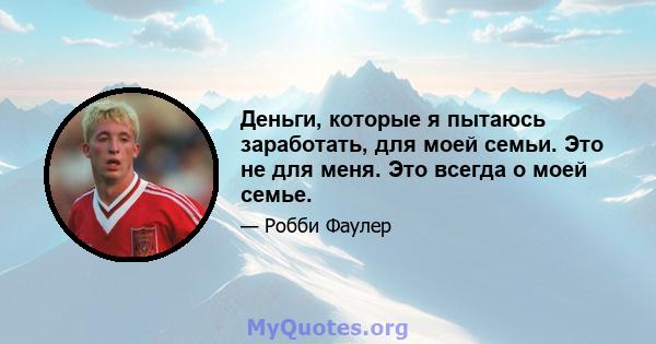 Деньги, которые я пытаюсь заработать, для моей семьи. Это не для меня. Это всегда о моей семье.