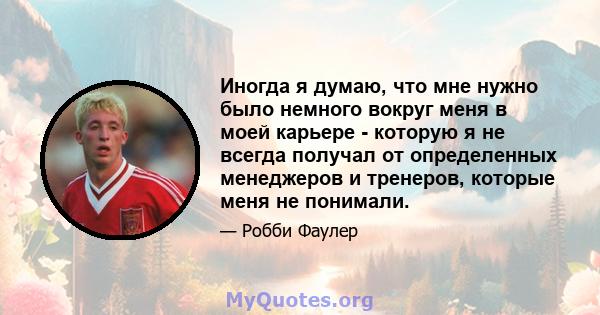 Иногда я думаю, что мне нужно было немного вокруг меня в моей карьере - которую я не всегда получал от определенных менеджеров и тренеров, которые меня не понимали.