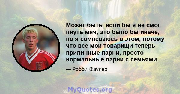 Может быть, если бы я не смог пнуть мяч, это было бы иначе, но я сомневаюсь в этом, потому что все мои товарищи теперь приличные парни, просто нормальные парни с семьями.