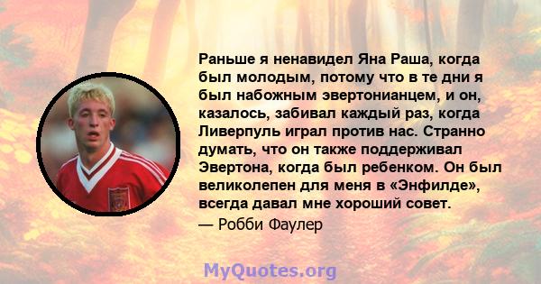 Раньше я ненавидел Яна Раша, когда был молодым, потому что в те дни я был набожным эвертонианцем, и он, казалось, забивал каждый раз, когда Ливерпуль играл против нас. Странно думать, что он также поддерживал Эвертона,