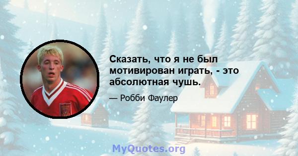 Сказать, что я не был мотивирован играть, - это абсолютная чушь.