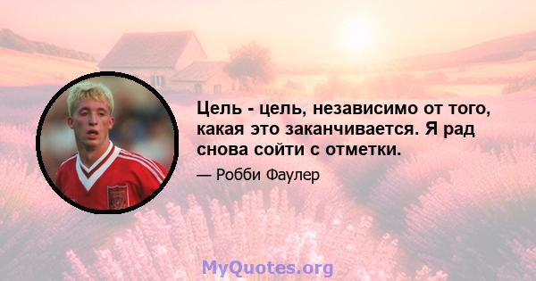 Цель - цель, независимо от того, какая это заканчивается. Я рад снова сойти с отметки.