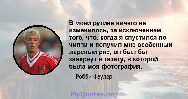 В моей рутине ничего не изменилось, за исключением того, что, когда я спустился по чиппи и получил мне особенный жареный рис, он был бы завернут в газету, в которой была моя фотография.