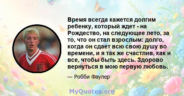 Время всегда кажется долгим ребенку, который ждет - на Рождество, на следующее лето, за то, что он стал взрослым: долго, когда он сдает всю свою душу во времени, и я так же счастлив, как и все, чтобы быть здесь. Здорово 