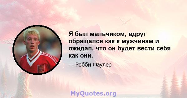 Я был мальчиком, вдруг обращался как к мужчинам и ожидал, что он будет вести себя как они.