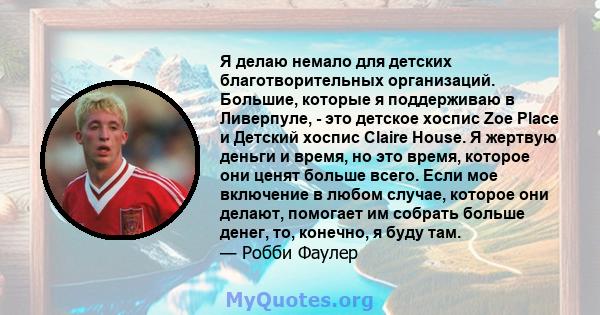 Я делаю немало для детских благотворительных организаций. Большие, которые я поддерживаю в Ливерпуле, - это детское хоспис Zoe Place и Детский хоспис Claire House. Я жертвую деньги и время, но это время, которое они