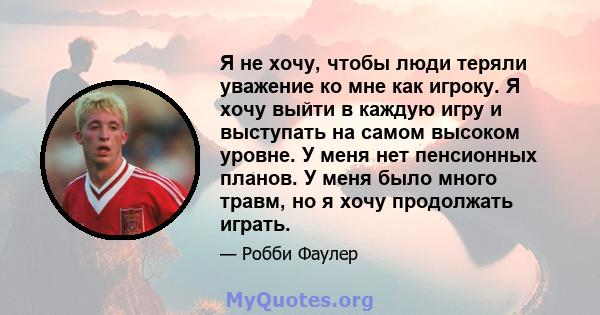 Я не хочу, чтобы люди теряли уважение ко мне как игроку. Я хочу выйти в каждую игру и выступать на самом высоком уровне. У меня нет пенсионных планов. У меня было много травм, но я хочу продолжать играть.