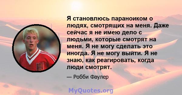 Я становлюсь параноиком о людях, смотрящих на меня. Даже сейчас я не имею дело с людьми, которые смотрят на меня. Я не могу сделать это иногда. Я не могу выйти. Я не знаю, как реагировать, когда люди смотрят.