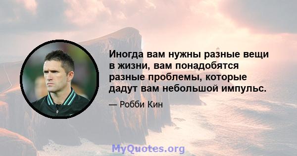 Иногда вам нужны разные вещи в жизни, вам понадобятся разные проблемы, которые дадут вам небольшой импульс.