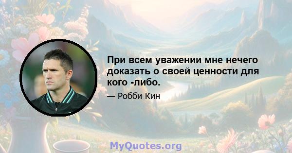 При всем уважении мне нечего доказать о своей ценности для кого -либо.