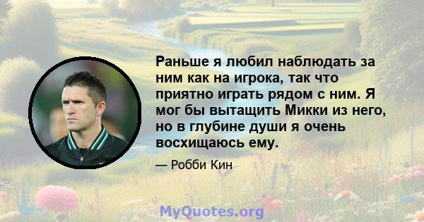 Раньше я любил наблюдать за ним как на игрока, так что приятно играть рядом с ним. Я мог бы вытащить Микки из него, но в глубине души я очень восхищаюсь ему.