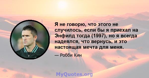 Я не говорю, что этого не случилось, если бы я приехал на Энфилд тогда (1997), но я всегда надеялся, что вернусь, и это настоящая мечта для меня.