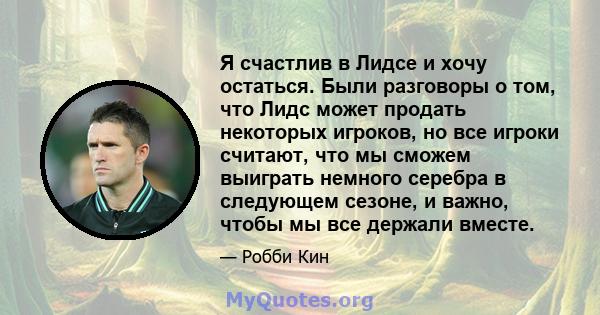 Я счастлив в Лидсе и хочу остаться. Были разговоры о том, что Лидс может продать некоторых игроков, но все игроки считают, что мы сможем выиграть немного серебра в следующем сезоне, и важно, чтобы мы все держали вместе.