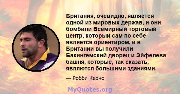 Британия, очевидно, является одной из мировых держав, и они бомбили Всемирный торговый центр, который сам по себе является ориентиром, и в Британии вы получили Бакингемский дворец и Эйфелева башня, которые, так сказать, 