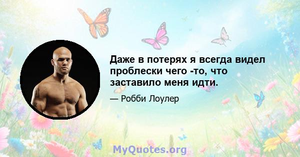 Даже в потерях я всегда видел проблески чего -то, что заставило меня идти.