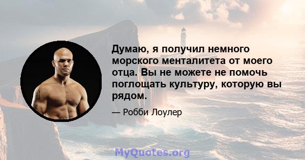 Думаю, я получил немного морского менталитета от моего отца. Вы не можете не помочь поглощать культуру, которую вы рядом.