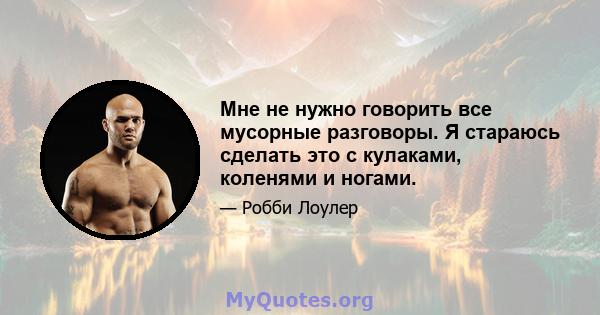 Мне не нужно говорить все мусорные разговоры. Я стараюсь сделать это с кулаками, коленями и ногами.