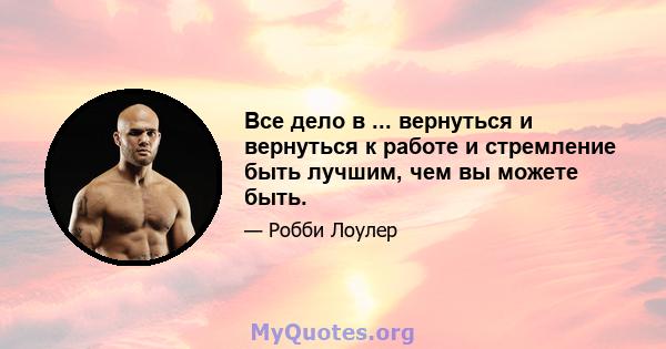 Все дело в ... вернуться и вернуться к работе и стремление быть лучшим, чем вы можете быть.