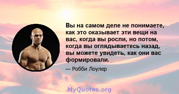 Вы на самом деле не понимаете, как это оказывает эти вещи на вас, когда вы росли, но потом, когда вы оглядываетесь назад, вы можете увидеть, как они вас формировали.