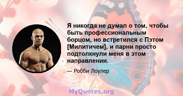 Я никогда не думал о том, чтобы быть профессиональным борцом, но встретился с Пэтом [Милитичем], и парни просто подтолкнули меня в этом направлении.