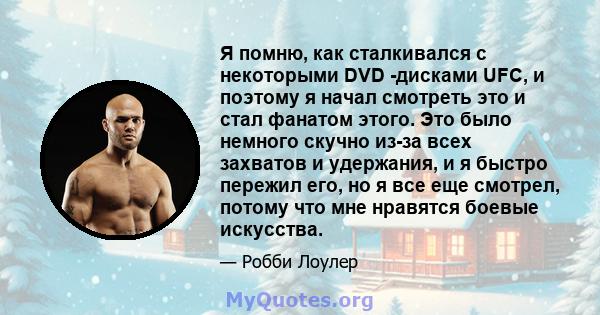 Я помню, как сталкивался с некоторыми DVD -дисками UFC, и поэтому я начал смотреть это и стал фанатом этого. Это было немного скучно из-за всех захватов и удержания, и я быстро пережил его, но я все еще смотрел, потому