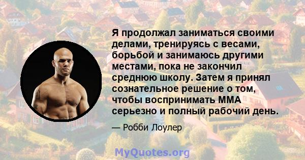 Я продолжал заниматься своими делами, тренируясь с весами, борьбой и занимаюсь другими местами, пока не закончил среднюю школу. Затем я принял сознательное решение о том, чтобы воспринимать ММА серьезно и полный рабочий 