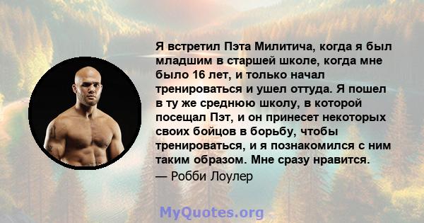 Я встретил Пэта Милитича, когда я был младшим в старшей школе, когда мне было 16 лет, и только начал тренироваться и ушел оттуда. Я пошел в ту же среднюю школу, в которой посещал Пэт, и он принесет некоторых своих