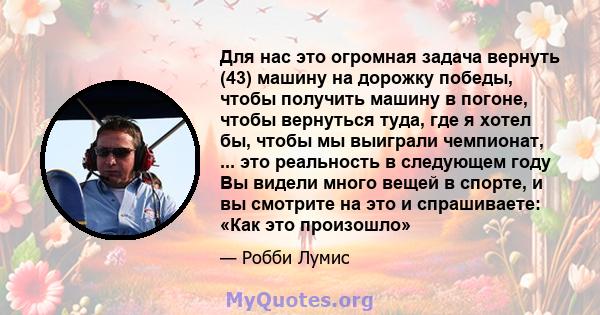 Для нас это огромная задача вернуть (43) машину на дорожку победы, чтобы получить машину в погоне, чтобы вернуться туда, где я хотел бы, чтобы мы выиграли чемпионат, ... это реальность в следующем году Вы видели много