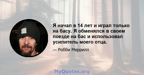 Я начал в 14 лет и играл только на басу. Я обменялся в своем поезде на бас и использовал усилитель моего отца.