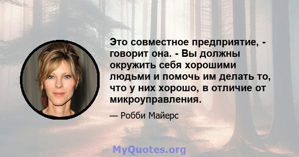 Это совместное предприятие, - говорит она. - Вы должны окружить себя хорошими людьми и помочь им делать то, что у них хорошо, в отличие от микроуправления.