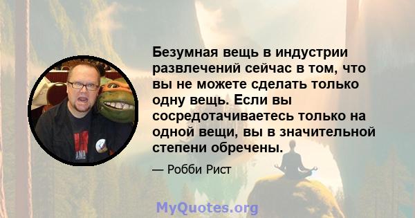 Безумная вещь в индустрии развлечений сейчас в том, что вы не можете сделать только одну вещь. Если вы сосредотачиваетесь только на одной вещи, вы в значительной степени обречены.