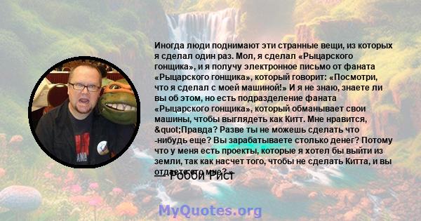 Иногда люди поднимают эти странные вещи, из которых я сделал один раз. Мол, я сделал «Рыцарского гонщика», и я получу электронное письмо от фаната «Рыцарского гонщика», который говорит: «Посмотри, что я сделал с моей