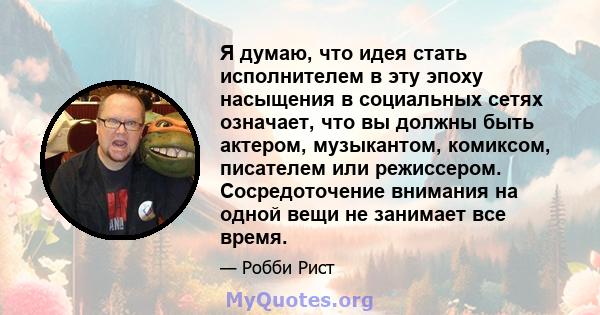 Я думаю, что идея стать исполнителем в эту эпоху насыщения в социальных сетях означает, что вы должны быть актером, музыкантом, комиксом, писателем или режиссером. Сосредоточение внимания на одной вещи не занимает все