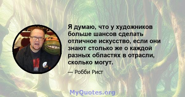 Я думаю, что у художников больше шансов сделать отличное искусство, если они знают столько же о каждой разных областях в отрасли, сколько могут.