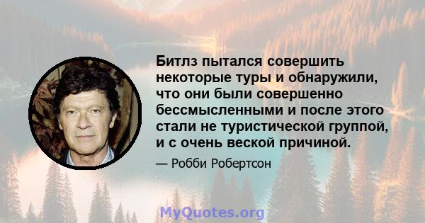 Битлз пытался совершить некоторые туры и обнаружили, что они были совершенно бессмысленными и после этого стали не туристической группой, и с очень веской причиной.