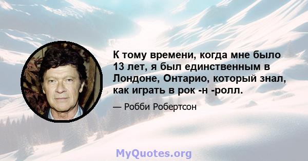 К тому времени, когда мне было 13 лет, я был единственным в Лондоне, Онтарио, который знал, как играть в рок -н -ролл.