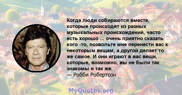 Когда люди собираются вместе, которые происходят из разных музыкальных происхождений, часто есть хорошо ... очень приятно сказать кого -то, позвольте мне перенести вас к некоторым вещам, а другой делает то же самое. И