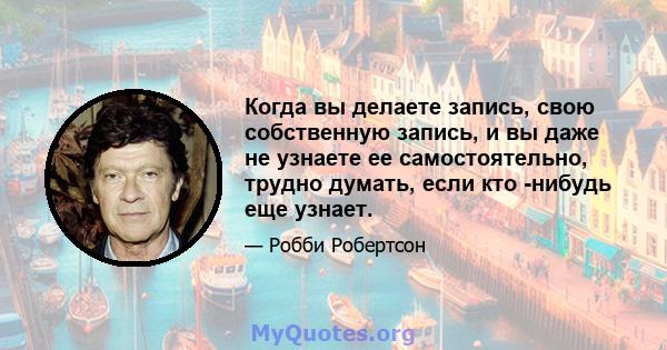 Когда вы делаете запись, свою собственную запись, и вы даже не узнаете ее самостоятельно, трудно думать, если кто -нибудь еще узнает.