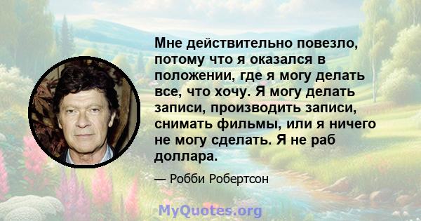 Мне действительно повезло, потому что я оказался в положении, где я могу делать все, что хочу. Я могу делать записи, производить записи, снимать фильмы, или я ничего не могу сделать. Я не раб доллара.