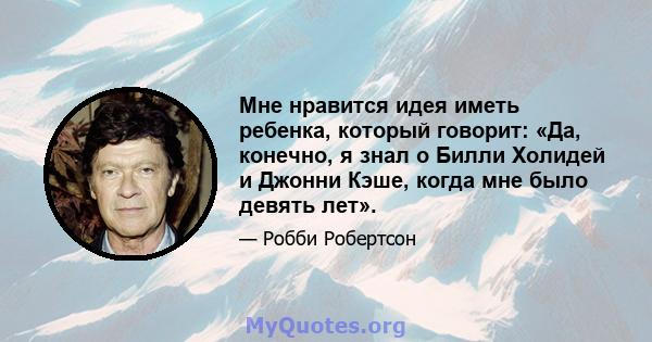 Мне нравится идея иметь ребенка, который говорит: «Да, конечно, я знал о Билли Холидей и Джонни Кэше, когда мне было девять лет».