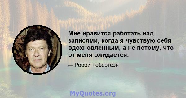 Мне нравится работать над записями, когда я чувствую себя вдохновленным, а не потому, что от меня ожидается.