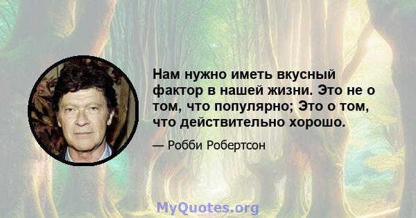 Нам нужно иметь вкусный фактор в нашей жизни. Это не о том, что популярно; Это о том, что действительно хорошо.