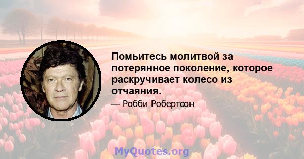 Помьитесь молитвой за потерянное поколение, которое раскручивает колесо из отчаяния.