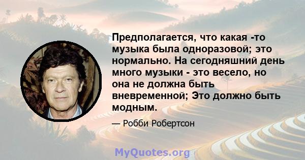 Предполагается, что какая -то музыка была одноразовой; это нормально. На сегодняшний день много музыки - это весело, но она не должна быть вневременной; Это должно быть модным.